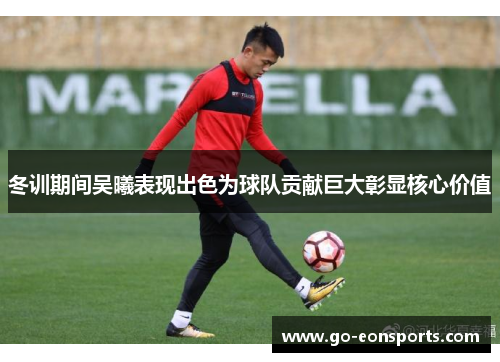 冬训期间吴曦表现出色为球队贡献巨大彰显核心价值