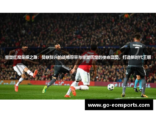 重塑红魔荣耀之路：曼联复兴的战略愿景与重塑辉煌的使命蓝图，打造新时代王朝